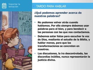  No podemos volver atrás cuando
hablamos. Por ello siempre debemos usar
palabras para el bien, y para bendecir a
las personas con las que nos contactamos.
 Debemos estar listos para escuchar la voz
de Dios, mediante el estudio de la Biblia, y
hablar menos, para que las
transformaciones se concreten en
nosotros.
 Las discusiones, la ira descontrolada, las
discordias inútiles, nunca representarán la
justicia divina.
¿Qué podemos aprender acerca de
nuestras palabras?
 TARDO PARA HABLAR
Soportar la
tentación
 
