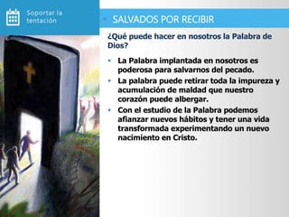  La Palabra implantada en nosotros es
poderosa para salvarnos del pecado.
 La palabra puede retirar toda la impureza y
acumulación de maldad que nuestro
corazón puede albergar.
 Con el estudio de la Palabra podemos
afianzar nuevos hábitos y tener una vida
transformada experimentando un nuevo
nacimiento en Cristo.
¿Qué puede hacer en nosotros la Palabra de
Dios?
 SALVADOS POR RECIBIR
Soportar la
tentación
 