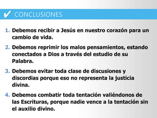 1. Debemos recibir a Jesús en nuestro corazón para un
cambio de vida.
2. Debemos reprimir los malos pensamientos, estando
conectados a Dios a través del estudio de su
Palabra.
3. Debemos evitar toda clase de discusiones y
discordias porque eso no representa la justicia
divina.
4. Debemos combatir toda tentación valiéndonos de
las Escrituras, porque nadie vence a la tentación sin
el auxilio divino.
CONCLUSIONES
 