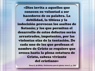 «Dios invita a aquellos que
conocen su voluntad a ser
hacedores de su palabra. La
debilidad, la tibieza y la
indecisión provocan los asaltos de
Satanás; y los que permiten el
desarrollo de estos defectos serán
arrastrados, impotentes, por las
violentas olas de la tentación. De
cada uno de los que profesan el
nombre de Cristo se requiere que
crezca hasta la plena estatura de
Cristo, cabeza viviente
del cristiano»
Elena G. de White, Testimonios para la iglesia, tomo 5, p. 244
 