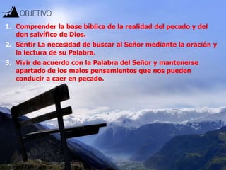 1. Comprender la base bíblica de la realidad del pecado y del
don salvífico de Dios.
2. Sentir La necesidad de buscar al Señor mediante la oración y
la lectura de su Palabra.
3. Vivir de acuerdo con la Palabra del Señor y mantenerse
apartado de los malos pensamientos que nos pueden
conducir a caer en pecado.
 