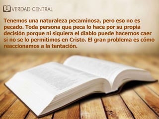 Tenemos una naturaleza pecaminosa, pero eso no es
pecado. Toda persona que peca lo hace por su propia
decisión porque ni siquiera el diablo puede hacernos caer
si no se lo permitimos en Cristo. El gran problema es cómo
reaccionamos a la tentación.
 