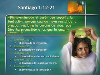 «Bienaventurado el varón que soporta la
tentación; porque cuando haya resistido la
prueba, recibirá la corona de vida, que
Dios ha prometido a los que le aman»
(Santiago 1:12)
1. Santiago 1:13-14.
• El origen de la tentación.
2. Santiago 1:15.
• La tentación y el pecado.
3. Santiago 1:16-18.
• La tentación y el nuevo nacimiento.
4. Santiago 1:19-20.
• La tentación, las palabras y la ira.
5. Santiago 1:21.
• ¿Cómo resistir la tentación?
 