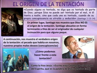 En primer lugar, Santiago nos muestra que Dios NO ES
el origen de la tentación. Santiago absuelve en forma
terminante a Dios de ser el originador de cualquier
insinuación para que alguno peque.
A continuación, nos muestra el verdadero origen
de la tentación: el pecado que habita en nosotros,
nuestros propios malos deseos (concupiscencias)
Como lo hizo Jesús: «Escrito está» [tomando «la espada
del Espíritu, que es la palabra de Dios» (Efesios 6:17)]
¿Cómo podemos
hacer frente a esta
tentación?
«Cuando alguno es tentado, no diga que es tentado de parte
de Dios; porque Dios no puede ser tentado por el mal, ni él
tienta a nadie; sino que cada uno es tentado, cuando de su
propia concupiscencia es atraído y seducido» (Santiago 1:13-14)
 