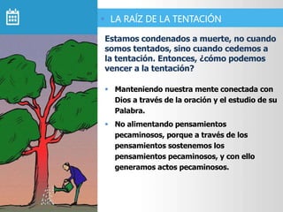  Manteniendo nuestra mente conectada con
Dios a través de la oración y el estudio de su
Palabra.
 No alimentando pensamientos
pecaminosos, porque a través de los
pensamientos sostenemos los
pensamientos pecaminosos, y con ello
generamos actos pecaminosos.
Estamos condenados a muerte, no cuando
somos tentados, sino cuando cedemos a
la tentación. Entonces, ¿cómo podemos
vencer a la tentación?
 LA RAÍZ DE LA TENTACIÓN
 