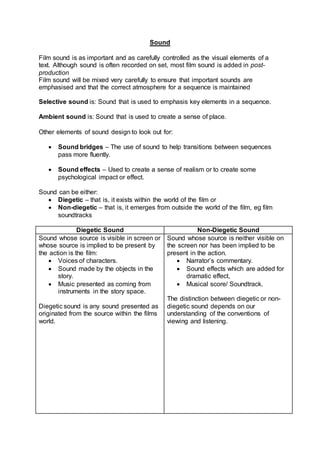 Sound
Film sound is as important and as carefully controlled as the visual elements of a
text. Although sound is often recorded on set, most film sound is added in post-
production
Film sound will be mixed very carefully to ensure that important sounds are
emphasised and that the correct atmosphere for a sequence is maintained
Selective sound is: Sound that is used to emphasis key elements in a sequence.
Ambient sound is: Sound that is used to create a sense of place.
Other elements of sound design to look out for:
 Sound bridges – The use of sound to help transitions between sequences
pass more fluently.
 Sound effects – Used to create a sense of realism or to create some
psychological impact or effect.
Sound can be either:
 Diegetic – that is, it exists within the world of the film or
 Non-diegetic – that is, it emerges from outside the world of the film, eg film
soundtracks
Diegetic Sound Non-Diegetic Sound
Sound whose source is visible in screen or
whose source is implied to be present by
the action is the film:
 Voices of characters.
 Sound made by the objects in the
story.
 Music presented as coming from
instruments in the story space.
Diegetic sound is any sound presented as
originated from the source within the films
world.
Sound whose source is neither visible on
the screen nor has been implied to be
present in the action.
 Narrator’s commentary.
 Sound effects which are added for
dramatic effect,
 Musical score/ Soundtrack.
The distinction between diegetic or non-
diegetic sound depends on our
understanding of the conventions of
viewing and listening.
 