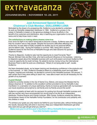  




                 Just Announced Special Guest,
       Chairman’s Club Member, GUILLERMO LUNA
Motivated by the dream of a prosperous life, Guillermo Luna decided to undertake
its work as Herbalife independent distributor in 1992. Guillermo’s success in his
career in Herbalife is based on the generous strategy to focus its efforts in the
benefit of its customers and distributors, also in teaching your organization to do the
same and to help those most in need.
The satisfactions on making others dreams come true
Ever since his fight in his native Venezuela to become a doctor, Guillermo was clear
that his vocation was to help people. Despite the economic difficulties affecting him
at the time, he was able to finally complete his studies due to his personal efforts
and his father's help. During the holidays in summer 1992, being still a student,
Guillermo heard for the first time of Herbalife through who later became his sponsor,
Alejandro Riviello.
Thanks to Alejandro, Guillermo also had the opportunity to meet Fernando "Nani"
Rancel, Michael Cole and Ben Cole, who had a profound influence on his business. Listening
to Alejandro speak about the Herbalife business with such enthusiasm convinced Guillermo that
it was an opportunity he could not lose. He asked to borrow money to buy the International
Business Pack to start his work as a Distributor. "Afraid of not being able to sell", recalls
Guillermo.
His fears dissipated slowly, as he began training and developing confidence in the products and
in the business. In 1993, Guillermo traveled to Miami to a leadership event and saw Mark
Hughes. Inspired and motivated, he decided to commit to the Herbalife business 100 percent. "I
was certain that if they were willing to teach me, I was able to learn and do all necessary for the
growth of my business”. 
 
A great lifestyle
Guillermo currently resides in the city of Santa Cruz, Bolivia, and enjoys the lifestyle that he
always dreamed of. "In addition to the excellent nutrition provided to me by Herbalife it also
manifests it in a sensation of unique well-being, thanks to revenue generated with my business I
can travel anywhere and anytime to visit family and my friends around the world".
Guillermo is grateful at heart with his sponsors for guiding him through Herbalife business and
with two women who have accompanied him during most of his life as an independent
distributor: Paulina Riveros and Carola Lichtman. With Carola, Guillermo shared the 2009 the
Humanitarian Award of the Herbalife Family Foundation, for his contribution and solidarity with
the children in need.
"To achieve your goals you only need to be faithful to your business plan, without thinking about
the results, because they will come in due time. Help your Independent Distributors get what
they want and you get will get what you wish for".
    Make sure you’re at this year’s Southern Africa Herbalife Extravaganza to hear
                              from this fantastic speaker.


 
                                                                  © 2011 Herbalife International of America, Inc. All Rights Reserved. WW7448 06/08/11
 