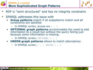 SPARQL in a nutshell  More Sophisticated Graph Patterns RDF is "semi structured" and has no integrity constrains SPARQL addresses this issue with Group patterns  match if all subpatterns match and all constraints are satisfied In SPARQL syntax, groups are  { … } OPTIONAL graph patterns  accommodate the need to add information to a result but without the query failing just because some information is missing. In SPARQL syntax,  OPTIONAL { … } UNION graph patterns  allows to match alternatives  In SPARQL syntax,  { … } UNION { … } 