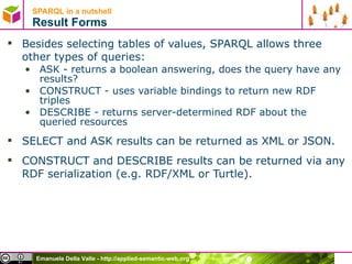 SPARQL in a nutshell  Result Forms Besides selecting tables of values, SPARQL allows three other types of queries: ASK - returns a boolean answering, does the query have any results? CONSTRUCT - uses variable bindings to return new RDF triples DESCRIBE - returns server-determined RDF about the queried resources SELECT and ASK results can be returned as XML or JSON.  CONSTRUCT and DESCRIBE results can be returned via any RDF serialization (e.g. RDF/XML or Turtle). 