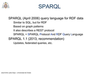 Jose Emilio Labra Gayo – Universidad de Oviedo
SPARQL
SPARQL (April 2006) query language for RDF data
Similar to SQL, but for RDF
Based on graph patterns
It also describes a REST protocol
SPARQL = SPARQL Protocol And RDF Query Language
SPARQL 1.1 (2013, recommendation)
Updates, federated queries, etc.
 