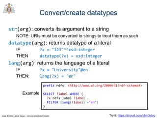 Jose Emilio Labra Gayo – Universidad de Oviedo
Convert/create datatypes
str(arg): converts its argument to a string
NOTE: URIs must be converted to strings to treat them as such
datatype(arg): returns datatype of a literal
IF ?x = "123"^^xsd:integer
THEN datatype(?x) = xsd:integer
lang(arg): returns the language of a literal
IF ?x = "University"@en
THEN: lang(?x) = "en"
prefix rdfs: <http://www.w3.org/2000/01/rdf-schema#>
SELECT ?label WHERE {
?x rdfs:label ?label .
FILTER (lang(?label) ="en")
}
Example
Try it: https://tinyurl.com/y8m3xlyg
 