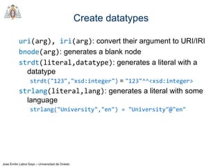 Jose Emilio Labra Gayo – Universidad de Oviedo
Create datatypes
uri(arg), iri(arg): convert their argument to URI/IRI
bnode(arg): generates a blank node
strdt(literal,datatype): generates a literal with a
datatype
strdt("123","xsd:integer") = "123"^^<xsd:integer>
strlang(literal,lang): generates a literal with some
language
strlang("University","en") = "University"@"en"
 