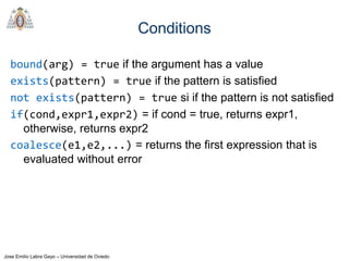 Jose Emilio Labra Gayo – Universidad de Oviedo
Conditions
bound(arg) = true if the argument has a value
exists(pattern) = true if the pattern is satisfied
not exists(pattern) = true si if the pattern is not satisfied
if(cond,expr1,expr2) = if cond = true, returns expr1,
otherwise, returns expr2
coalesce(e1,e2,...) = returns the first expression that is
evaluated without error
 