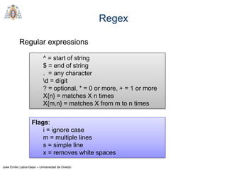 Jose Emilio Labra Gayo – Universidad de Oviedo
Regex
Regular expressions
^ = start of string
$ = end of string
. = any character
d = dígit
? = optional, * = 0 or more, + = 1 or more
X{n} = matches X n times
X{m,n} = matches X from m to n times
Flags:
i = ignore case
m = multiple lines
s = simple line
x = removes white spaces
 