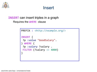 Jose Emilio Labra Gayo – Universidad de Oviedo
Insert
INSERT can insert triples in a graph
Requires the WHERE clause
PREFIX : <http://example.org/>
INSERT {
?p :value "GoodSalary".
} WHERE {
?p :salary ?salary .
FILTER (?salary >= 4000)
}
 