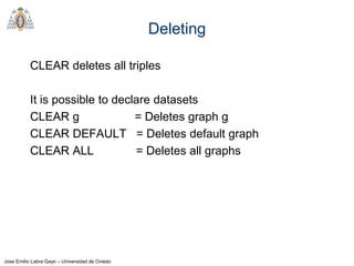 Jose Emilio Labra Gayo – Universidad de Oviedo
Deleting
CLEAR deletes all triples
It is possible to declare datasets
CLEAR g = Deletes graph g
CLEAR DEFAULT = Deletes default graph
CLEAR ALL = Deletes all graphs
 