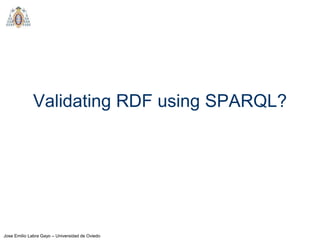Jose Emilio Labra Gayo – Universidad de Oviedo
Validating RDF using SPARQL?
 