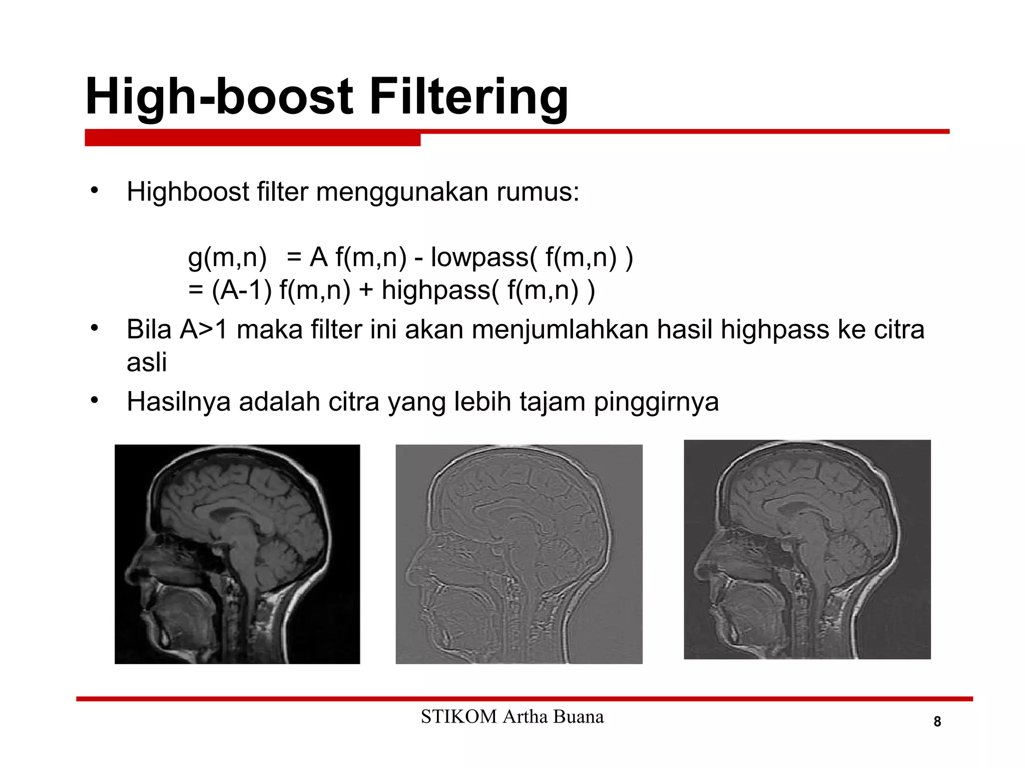 High-boost Filtering
8
• Highboost filter menggunakan rumus:
g(m,n) = A f(m,n) - lowpass( f(m,n) )
= (A-1) f(m,n) + highpass( f(m,n) )
• Bila A>1 maka filter ini akan menjumlahkan hasil highpass ke citra
asli
• Hasilnya adalah citra yang lebih tajam pinggirnya
STIKOM Artha Buana
 