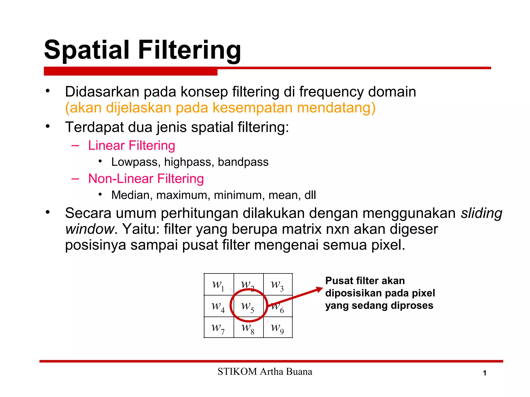 Spatial Filtering
1
• Didasarkan pada konsep filtering di frequency domain
(akan dijelaskan pada kesempatan mendatang)
• Terdapat dua jenis spatial filtering:
– Linear Filtering
• Lowpass, highpass, bandpass
– Non-Linear Filtering
• Median, maximum, minimum, mean, dll
• Secara umum perhitungan dilakukan dengan menggunakan sliding
window. Yaitu: filter yang berupa matrix nxn akan digeser
posisinya sampai pusat filter mengenai semua pixel.
Pusat filter akan
diposisikan pada pixel
yang sedang diproses
STIKOM Artha Buana
 