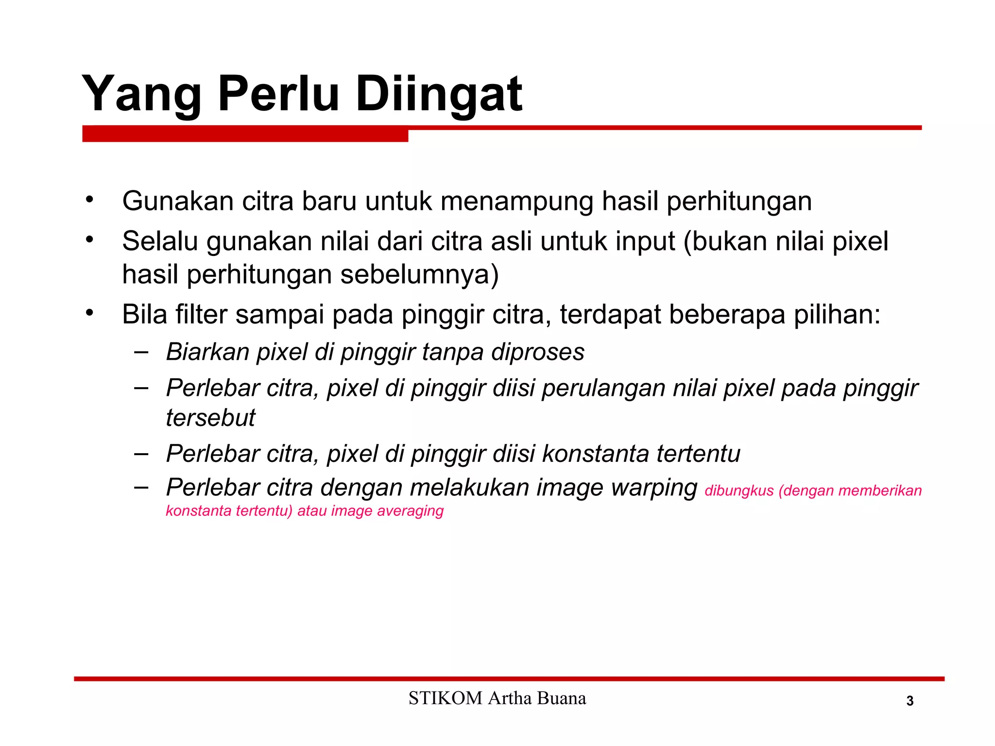 Yang Perlu Diingat
3
• Gunakan citra baru untuk menampung hasil perhitungan
• Selalu gunakan nilai dari citra asli untuk input (bukan nilai pixel
hasil perhitungan sebelumnya)
• Bila filter sampai pada pinggir citra, terdapat beberapa pilihan:
– Biarkan pixel di pinggir tanpa diproses
– Perlebar citra, pixel di pinggir diisi perulangan nilai pixel pada pinggir
tersebut
– Perlebar citra, pixel di pinggir diisi konstanta tertentu
– Perlebar citra dengan melakukan image warping dibungkus (dengan memberikan
konstanta tertentu) atau image averaging
STIKOM Artha Buana
 