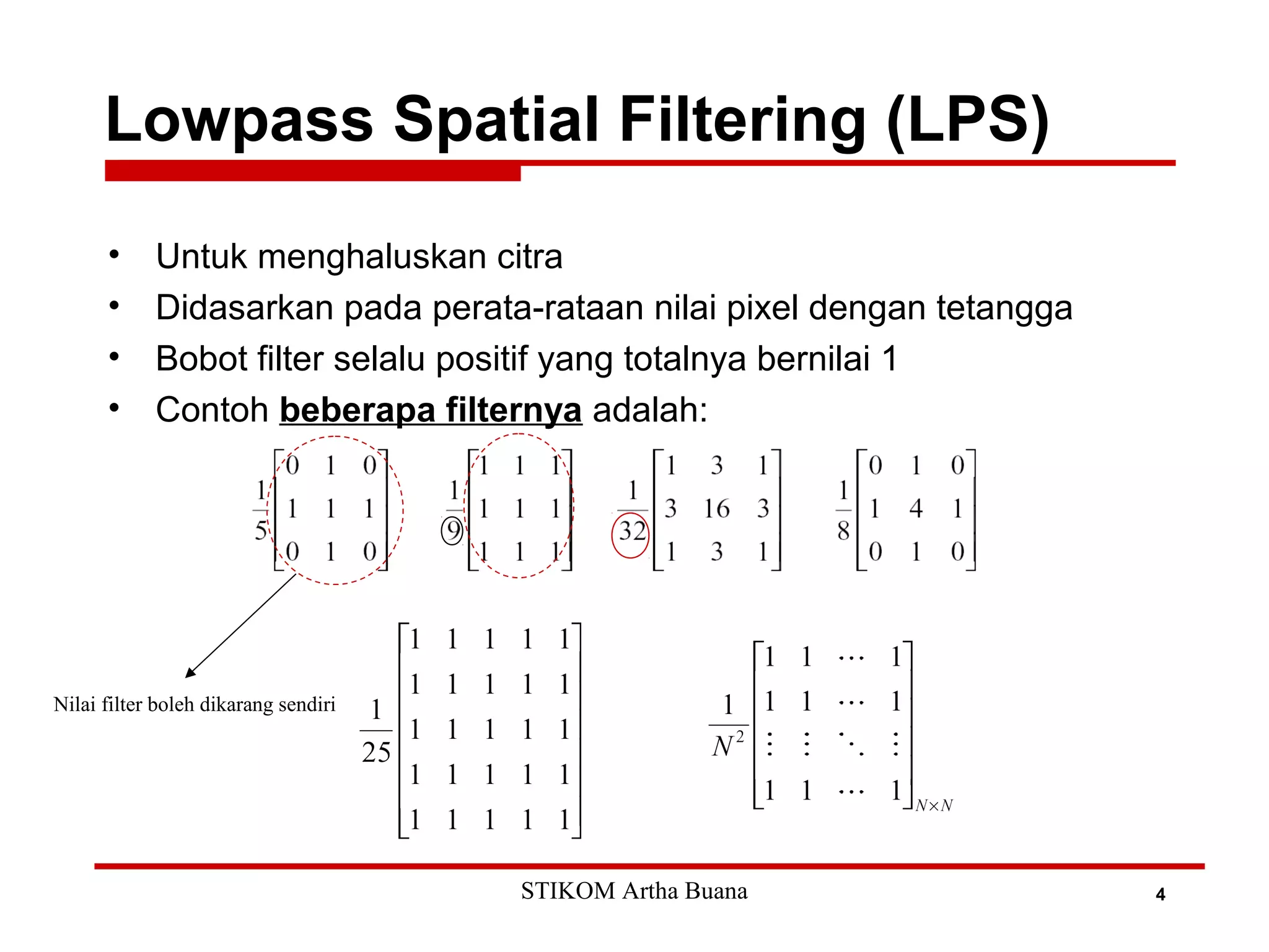Lowpass Spatial Filtering (LPS)
4
• Untuk menghaluskan citra
• Didasarkan pada perata-rataan nilai pixel dengan tetangga
• Bobot filter selalu positif yang totalnya bernilai 1
• Contoh beberapa filternya adalah:
Nilai filter boleh dikarang sendiri
STIKOM Artha Buana
 