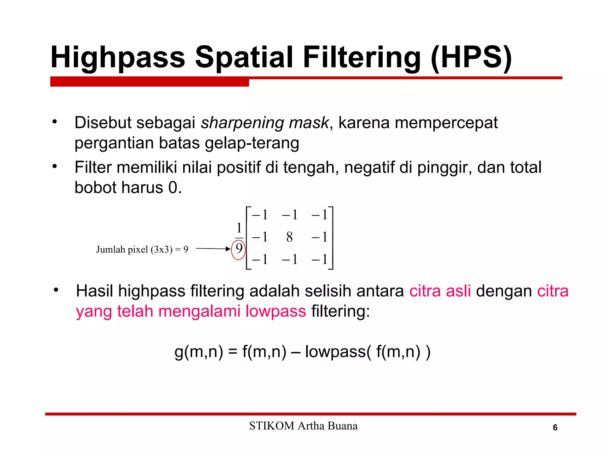 Highpass Spatial Filtering (HPS)
6
• Disebut sebagai sharpening mask, karena mempercepat
pergantian batas gelap-terang
• Filter memiliki nilai positif di tengah, negatif di pinggir, dan total
bobot harus 0.
• Hasil highpass filtering adalah selisih antara citra asli dengan citra
yang telah mengalami lowpass filtering:
g(m,n) = f(m,n) – lowpass( f(m,n) )
Jumlah pixel (3x3) = 9
STIKOM Artha Buana
 