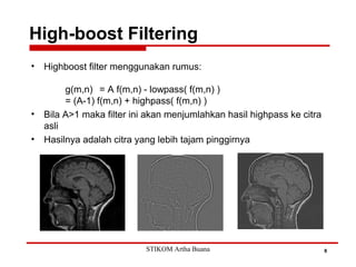 High-boost Filtering
8
• Highboost filter menggunakan rumus:
g(m,n) = A f(m,n) - lowpass( f(m,n) )
= (A-1) f(m,n) + highpass( f(m,n) )
• Bila A>1 maka filter ini akan menjumlahkan hasil highpass ke citra
asli
• Hasilnya adalah citra yang lebih tajam pinggirnya
STIKOM Artha Buana
 