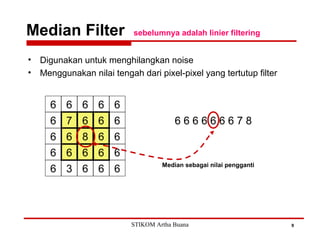 Median Filter sebelumnya adalah linier filtering
9
• Digunakan untuk menghilangkan noise
• Menggunakan nilai tengah dari pixel-pixel yang tertutup filter
6 7 6 6 6
6 6 8 6 6
6 6 6 6 6
6 6 6 6 6
6 3 6 6 6
6 6 6 6 6 6 6 7 8
Median sebagai nilai pengganti
STIKOM Artha Buana
 