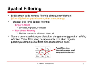 Spatial Filtering
1
• Didasarkan pada konsep filtering di frequency domain
(akan dijelaskan pada kesempatan mendatang)
• Terdapat dua jenis spatial filtering:
– Linear Filtering
• Lowpass, highpass, bandpass
– Non-Linear Filtering
• Median, maximum, minimum, mean, dll
• Secara umum perhitungan dilakukan dengan menggunakan sliding
window. Yaitu: filter yang berupa matrix nxn akan digeser
posisinya sampai pusat filter mengenai semua pixel.
Pusat filter akan
diposisikan pada pixel
yang sedang diproses
STIKOM Artha Buana
 