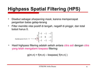 Highpass Spatial Filtering (HPS)
6
• Disebut sebagai sharpening mask, karena mempercepat
pergantian batas gelap-terang
• Filter memiliki nilai positif di tengah, negatif di pinggir, dan total
bobot harus 0.
• Hasil highpass filtering adalah selisih antara citra asli dengan citra
yang telah mengalami lowpass filtering:
g(m,n) = f(m,n) – lowpass( f(m,n) )
Jumlah pixel (3x3) = 9
STIKOM Artha Buana
 
