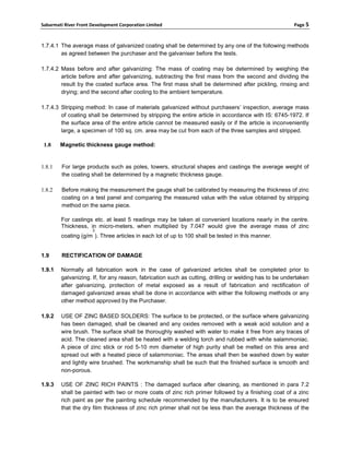 Sabarmati River Front Development Corporation Limited                                                  Page 5



1.7.4.1 The average mass of galvanized coating shall be determined by any one of the following methods
        as agreed between the purchaser and the galvaniser before the tests.

1.7.4.2 Mass before and after galvanizing: The mass of coating may be determined by weighing the
        article before and after galvanizing, subtracting the first mass from the second and dividing the
        result by the coated surface area. The first mass shall be determined after pickling, rinsing and
        drying; and the second after cooling to the ambient temperature.

1.7.4.3 Stripping method: In case of materials galvanized without purchasers’ inspection, average mass
        of coating shall be determined by stripping the entire article in accordance with IS: 6745-1972. If
        the surface area of the entire article cannot be measured easily or if the article is inconveniently
        large, a specimen of 100 sq. cm. area may be cut from each of the three samples and stripped.

 1.8    Magnetic thickness gauge method:


1.8.1    For large products such as poles, towers, structural shapes and castings the average weight of
         the coating shall be determined by a magnetic thickness gauge.

1.8.2    Before making the measurement the gauge shall be calibrated by measuring the thickness of zinc
         coating on a test panel and comparing the measured value with the value obtained by stripping
         method on the same piece.

        For castings etc. at least 5 readings may be taken at convenient locations nearly in the centre.
        Thickness, in micro-meters, when multiplied by 7.047 would give the average mass of zinc
                      2
        coating (g/m ). Three articles in each lot of up to 100 shall be tested in this manner.


1.9      RECTIFICATION OF DAMAGE

1.9.1   Normally all fabrication work in the case of galvanized articles shall be completed prior to
        galvanizing. If, for any reason, fabrication such as cutting, drilling or welding has to be undertaken
        after galvanizing, protection of metal exposed as a result of fabrication and rectification of
        damaged galvanized areas shall be done in accordance with either the following methods or any
        other method approved by the Purchaser.

1.9.2   USE OF ZINC BASED SOLDERS: The surface to be protected, or the surface where galvanizing
        has been damaged, shall be cleaned and any oxides removed with a weak acid solution and a
        wire brush. The surface shall be thoroughly washed with water to make it free from any traces of
        acid. The cleaned area shall be heated with a welding torch and rubbed with white salammoniac.
        A piece of zinc stick or rod 5-10 mm diameter of high purity shall be melted on this area and
        spread out with a heated piece of salammoniac. The areas shall then be washed down by water
        and lightly wire brushed. The workmanship shall be such that the finished surface is smooth and
        non-porous.

1.9.3   USE OF ZINC RICH PAINTS : The damaged surface after cleaning, as mentioned in para 7.2
        shall be painted with two or more coats of zinc rich primer followed by a finishing coat of a zinc
        rich paint as per the painting schedule recommended by the manufacturers. It is to be ensured
        that the dry film thickness of zinc rich primer shall not be less than the average thickness of the
 