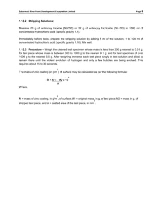 Sabarmati River Front Development Corporation Limited                                                 Page 8



1.10.2 Stripping Solutions:

Dissolve 20 g of antimony trioxide (Sb2O3) or 32 g of antimony trichloride (Sb Cl3) in 1000 ml of
concentrated hydrochloric acid (specific gravity 1.1).

Immediately before tests, prepare the stripping solution by adding 5 ml of the solution, 1 to 100 ml of
concentrated hydrochloric acid (specific gravity 1.16). Mix well.

1.10.3 Procedure – Weigh the cleaned test specimen whose mass is less than 200 g nearest to 0.01 g;
for test piece whose mass is between 300 to 1000 g to the nearest 0.1 g; and for test specimen of over
1000 g to the nearest 0.5 g. After weighing immerse each test piece singly in test solution and allow to
remain there until the violent evolution of hydrogen and only a few bubbles are being evolved. This
requires about 15 to 30 seconds.
                                    2
The mass of zinc coating (in g/m ) of surface may be calculated as per the following formula:
                                              6
                          M = M1 – M2 x 10
                                 A
Where,


                                   2
M = mass of zinc coating, in g/m , of surface.M1 = original mass, in g, of test piece.M2 = mass in g, of
                                                                 2
stripped test piece, and A = coated area of the test piece, in mm .
 