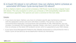 11VMware and TAM Customer Confidential │ ©2018 VMware, Inc.
Q: A Guest OS reboot is not sufficient. How can vSphere Admin schedule an
automated VM Power Cycle during Guest OS reboot?
A: As a vSphere Admin, you cannot schedule a VM Power Cycle during a regular Guest
OS reboot. The only exception is when you schedule a VM Compatibility Upgrade (aka
VM hardware upgrade). This special use case is covered on the next slide.
Details:
• If you have only basic vSphere, you have to schedule specific app maintenance windows
with the application owners and work with them in tandem. This can be a very time
consuming effort especially in environments with thousands of VMs. Alternatively, you can
consider a scheduled VM Compatibility Upgrade. Please, note that it cannot be used for VMs
that are already on the latest VM hardware version which is supported on your ESXi release.
• If you have Cloud Management Platforms like vRealize Automation or vCloud Director then a
Power Cycle can be done by server/application owners by themselves.
 