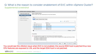7VMware and TAM Customer Confidential │ ©2018 VMware, Inc.
Q: What is the reason to consider enablement of EVC within vSphere Cluster?
Supplemental screenshot
You would see this vMotion issue when EVC is not enabled, the source ESXi host is patched thus new
CPU features are exposed to VM, and the target ESXi host is not patched.
 