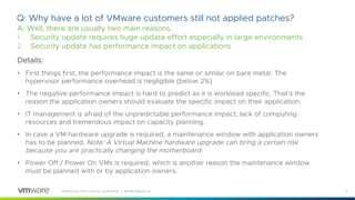 9VMware and TAM Customer Confidential │ ©2018 VMware, Inc.
Q: Why have a lot of VMware customers still not applied patches?
A: Well, there are usually two main reasons.
1. Security update requires huge update effort especially in large environments
2. Security update has performance impact on applications
Details:
• First things first, the performance impact is the same or similar on bare metal. The
hypervisor performance overhead is negligible (below 2%)
• The negative performance impact is hard to predict as it is workload specific. That’s the
reason the application owners should evaluate the specific impact on their application.
• IT management is afraid of the unpredictable performance impact, lack of computing
resources and tremendous impact on capacity planning.
• In case a VM hardware upgrade is required, a maintenance window with application owners
has to be planned. Note: A Virtual Machine hardware upgrade can bring a certain risk
because you are practically changing the motherboard.
• Power Off / Power On VMs is required, which is another reason the maintenance window
must be planned with or by application owners.
 
