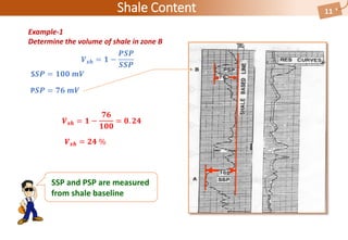 Shale Content 11
Example-1
Determine the volume of shale in zone B
𝑽 𝒔𝒉 = 𝟏 −
𝑷𝑺𝑷
𝑺𝑺𝑷
S𝑺𝑷 = 𝟏𝟎𝟎 𝒎𝑽
P𝑺𝑷 = 𝟕𝟔 𝒎𝑽
𝑽 𝒔𝒉 = 𝟏 −
𝟕𝟔
𝟏𝟎𝟎
= 𝟎. 𝟐𝟒
𝑽 𝒔𝒉 = 𝟐𝟒 %
SSP and PSP are measured
from shale baseline
 