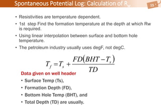  
TD
TBHTFD
TT s
sf


Spontaneous Potential Log: Calculation of Rw
• Resistivities are temperature dependent.
• 1st step Find the formation temperature at the depth at which Rw
is required.
• Using linear interpolation between surface and bottom hole
temperature.
• The petroleum industry usually uses degF, not degC.
15
Data given on well header
• Surface Temp (Ts),
• Formation Depth (FD),
• Bottom Hole Temp (BHT), and
• Total Depth (TD) are usually.
 