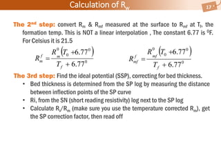 Calculation of Rw 17
The 2nd step: convert Rm & Rmf measured at the surface to Rmf at Tf, the
formation temp. This is NOT a linear interpolation , The constant 6.77 is 0F.
For Celsius it is 21.5
 
0
0
0
0
77.6
77.6



f
mff
mf
T
TR
R
The 3rd step: Find the ideal potential (SSP), correcting for bed thickness.
• Bed thickness is determined from the SP log by measuring the distance
between inflection points of the SP curve
• Ri, from the SN (short reading resistivity) log next to the SP log
• Calculate Ri/Rm (make sure you use the temperature corrected Rm), get
the SP correction factor, then read off
 
0
0
0
0
77.6
77.6



f
mf
m
T
TR
R
 