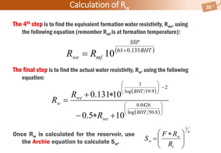 The 4th step is to find the equivalent formation water resistivity, Rwe, using
the following equation (remember Rmf is at formation temperature):
The final step is to find the actual water resistivity, Rw, using the following
equation:
Calculation of Rw 20
 
 














8.50log
0426.0
2
9.19log
1
105.0
10131.0
BHT
we
BHT
we
w
R
R
R
n
t
w
w
R
RF
S
1





 

Once Rw is calculated for the reservoir, use
the Archie equation to calculate Sw.
 BHT
SSP
mfwe RR 133.061
10 

 