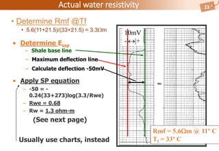 Well QATIF-46
Actual water resistivity 23
• Determine Rmf @Tf
• 5.6(11+21.5)/(33+21.5) = 3.3m
• Apply SP equation
– -50 = -
0.24(33+273)log(3.3/Rwe)
– Rwe = 0.68
– Rw = 1.3 ohm-m
(See next page)
10mV
-||+
Rmf = 5.6m @ 11º C
Tf = 33º C
• Determine Essp
– Shale base line
– Maximum deflection line
– Calculate deflection -50mV
Usually use charts, instead
 