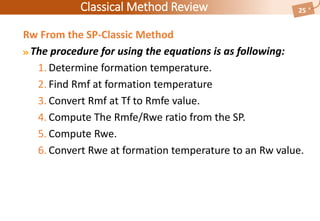 Classical Method Review 25
Rw From the SP-Classic Method
The procedure for using the equations is as following:
1. Determine formation temperature.
2. Find Rmf at formation temperature
3. Convert Rmf at Tf to Rmfe value.
4. Compute The Rmfe/Rwe ratio from the SP.
5. Compute Rwe.
6. Convert Rwe at formation temperature to an Rw value.
 