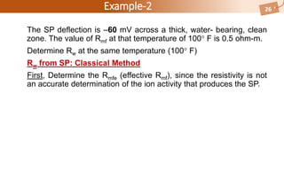 Example-2
The SP deflection is –60 mV across a thick, water- bearing, clean
zone. The value of Rmf at that temperature of 100 F is 0.5 ohm-m.
Determine Rw at the same temperature (100 F)
Rw from SP: Classical Method
First, Determine the Rmfe (effective Rmf), since the resistivity is not
an accurate determination of the ion activity that produces the SP.
26
 