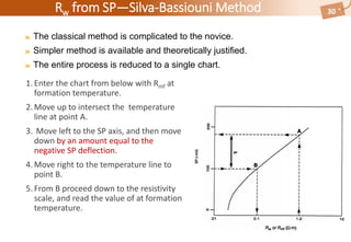 Rw from SP—Silva-Bassiouni Method
The classical method is complicated to the novice.
Simpler method is available and theoretically justified.
The entire process is reduced to a single chart.
30
1.Enter the chart from below with Rmf at
formation temperature.
2.Move up to intersect the temperature
line at point A.
3. Move left to the SP axis, and then move
down by an amount equal to the
negative SP deflection.
4.Move right to the temperature line to
point B.
5.From B proceed down to the resistivity
scale, and read the value of at formation
temperature.
 