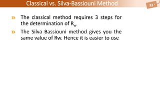 Classical vs. Silva-Bassiouni Method
The classical method requires 3 steps for
the determination of Rw
The Silva Bassiouni method gives you the
same value of Rw. Hence it is easier to use
33
 
