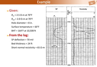 Example
Given:
Rm = 2.5 Ω-m at 70°F
Rmf = 2.0 Ω-m at 70°F
Hole diameter = 8 in.
Surface temperature = 60°F
BHT = 164°F at 10,500 ft
From the log:
SP deflection = 70 mV
Bed thickness = 24 ft
Short normal resistivity = 65 Ω-m
34
 
