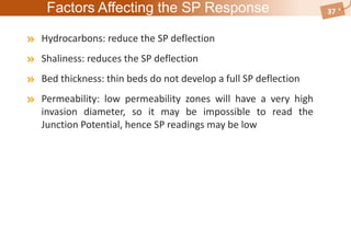 Factors Affecting the SP Response
Hydrocarbons: reduce the SP deflection
Shaliness: reduces the SP deflection
Bed thickness: thin beds do not develop a full SP deflection
Permeability: low permeability zones will have a very high
invasion diameter, so it may be impossible to read the
Junction Potential, hence SP readings may be low
37
 