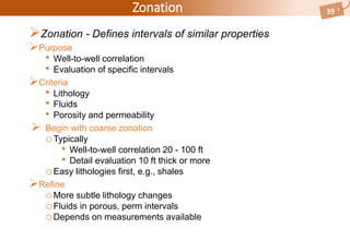 Zonation
Zonation - Defines intervals of similar properties
Purpose
• Well-to-well correlation
• Evaluation of specific intervals
Criteria
• Lithology
• Fluids
• Porosity and permeability
 Begin with coarse zonation
oTypically
• Well-to-well correlation 20 - 100 ft
• Detail evaluation 10 ft thick or more
oEasy lithologies first, e.g., shales
Refine
oMore subtle lithology changes
oFluids in porous, perm intervals
oDepends on measurements available
39
 