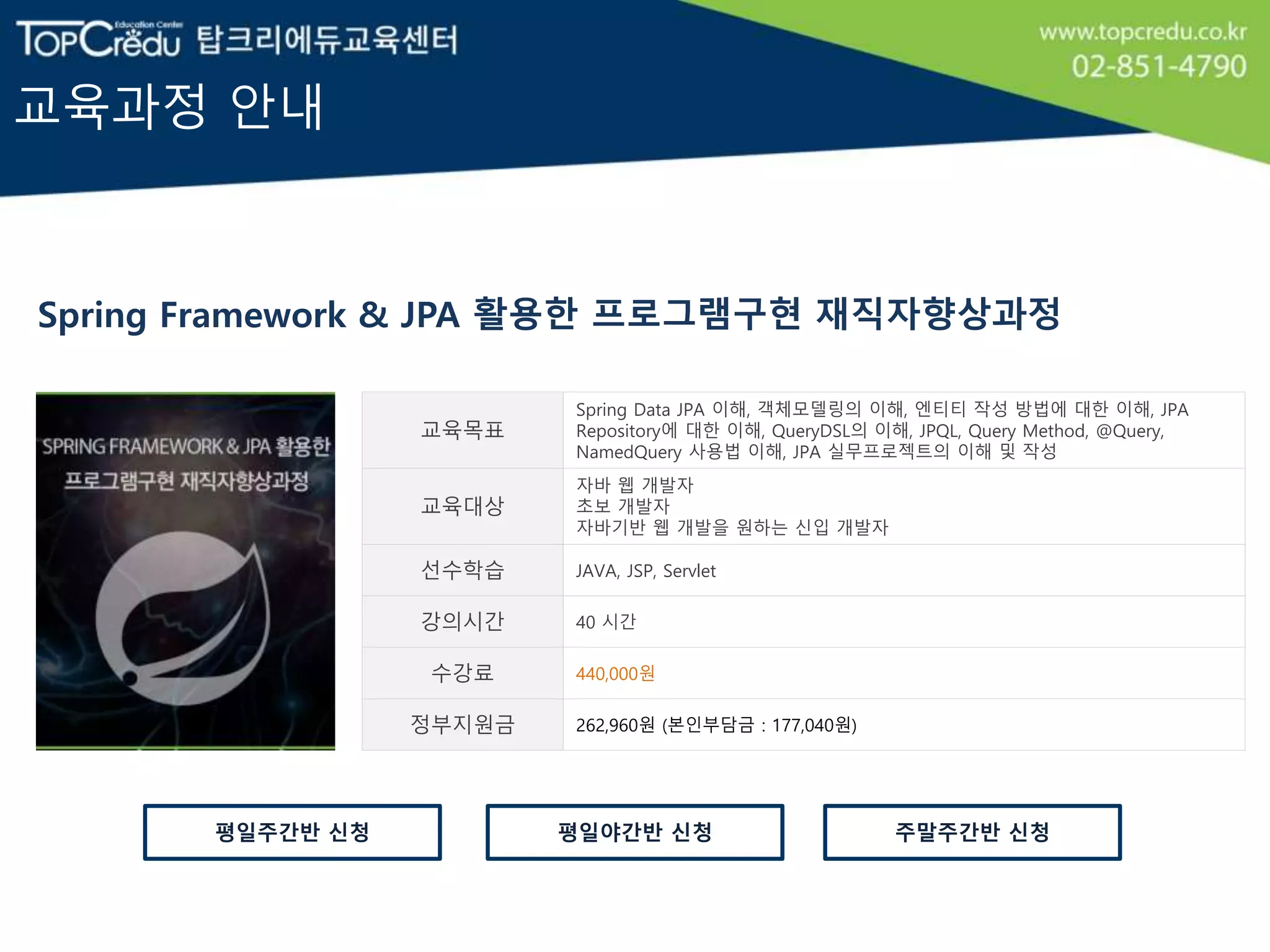 교육과정 안내
Spring Framework & JPA 활용한 프로그램구현 재직자향상과정
교육목표
Spring Data JPA 이해, 객체모델링의 이해, 엔티티 작성 방법에 대한 이해, JPA
Repository에 대한 이해, QueryDSL의 이해, JPQL, Query Method, @Query,
NamedQuery 사용법 이해, JPA 실무프로젝트의 이해 및 작성
교육대상
자바 웹 개발자
초보 개발자
자바기반 웹 개발을 원하는 신입 개발자
선수학습 JAVA, JSP, Servlet
강의시간 40 시간
수강료 440,000원
정부지원금 262,960원 (본인부담금 : 177,040원)
평일야간반 신청평일주간반 신청 주말주간반 신청
 
