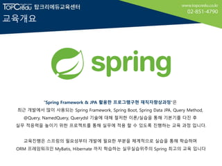 교육개요
"Spring Framework & JPA 활용한 프로그램구현 재직자향상과정“은
최근 개발에서 많이 사용되는 Spring Framework, Spring Boot, Spring Data JPA, Query Method,
@Query, NamedQuery, Querydsl 기술에 대해 철저한 이론/실습을 통해 기본기를 다진 후
실무 적응력을 높이기 위한 프로젝트를 통해 실무에 적용 할 수 있도록 진행하는 교육 과정 입니다.
교육진행은 스프링의 필요성부터 개발에 필요한 부분을 체계적으로 실습을 통해 학습하며
ORM 프레임워크인 MyBatis, Hibernate 까지 학습하는 실무실습위주의 Spring 최고의 교육 입니다
 