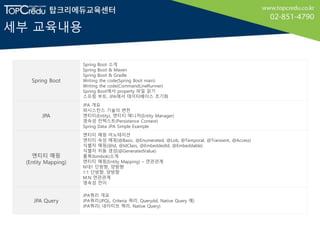 세부 교육내용
Spring Boot
Spring Boot 소개
Spring Boot & Maven
Spring Boot & Gradle
Writing the code(Spring Boot main)
Writing the code(CommandLineRunner)
Spring Boot에서 property 파일 읽기
스프링 부트, JPA에서 데이터베이스 초기화
JPA
JPA 개요
퍼시스턴스 기술의 변천
엔티티(Entity), 엔티티 매니저(Entity Manager)
영속성 컨텍스트(Persistence Context)
Spring Data JPA Simple Example
엔티티 매핑
(Entity Mapping)
엔티티 매핑 어노테이션
엔티티 속성 매핑(@Basic, @Enumerated, @Lob, @Temporal, @Transient, @Access)
식별자 매핑(@Id, @IdClass, @EmbeddedId, @Embeddable)
식별자 자동 생성(@GeneratedValue)
롬복(lombok)소개
엔티티 매핑(Entity Mapping) – 연관관계
N대1 단방향, 양방향
1:1 단방향, 양방향
M:N 연관관계
영속성 전이
JPA Query
JPA쿼리 개요
JPA쿼리(JPQL, Criteria 쿼리, Querydsl, Native Query 예)
JPA쿼리( 네이티브 쿼리, Native Query)
 